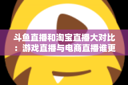 斗鱼直播和淘宝直播大对比:游戏直播与电商直播谁更胜一筹?深度解析助你选对平台 斗鱼直播和淘宝直播大对比:游戏直播与电商直播谁更胜一筹?深度解析助你选对平台