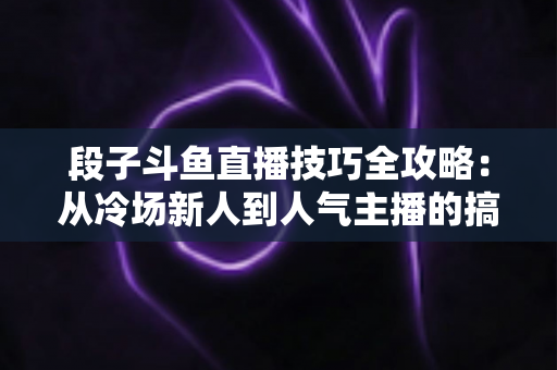 段子斗鱼直播技巧全攻略：从冷场新人到人气主播的搞笑进阶秘籍