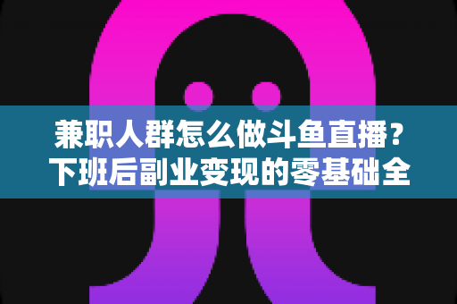 兼职人群怎么做斗鱼直播？下班后副业变现的零基础全攻略