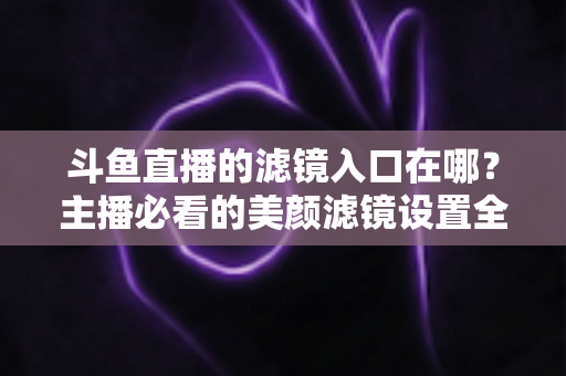 斗鱼直播的滤镜入口在哪？主播必看的美颜滤镜设置全攻略
