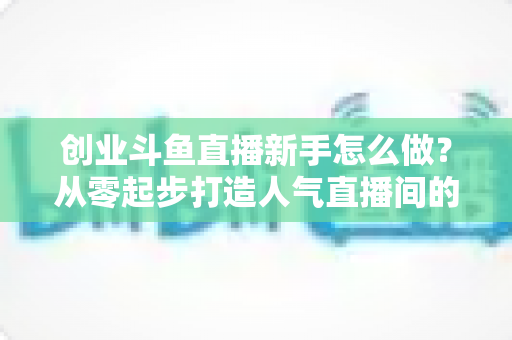 创业斗鱼直播新手怎么做？从零起步打造人气直播间的完整实战指南