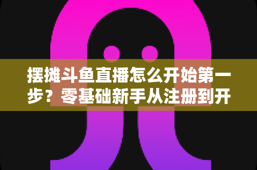 摆摊斗鱼直播怎么开始第一步？零基础新手从注册到开播的全流程实战指南