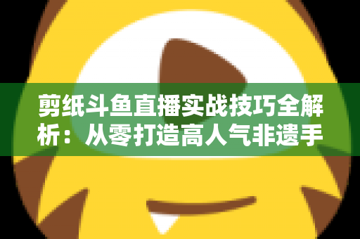 剪纸斗鱼直播实战技巧全解析：从零打造高人气非遗手工艺直播间的完整指南