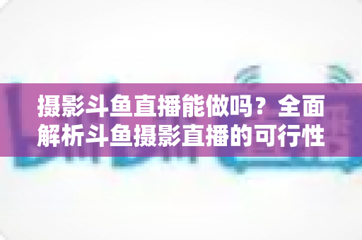 摄影斗鱼直播能做吗？全面解析斗鱼摄影直播的可行性、玩法与变现思路