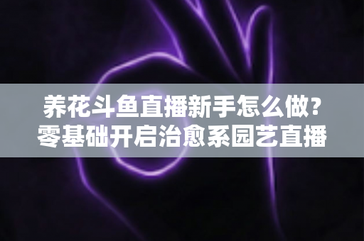 养花斗鱼直播新手怎么做?零基础开启治愈系园艺直播的全流程攻略 养花斗鱼直播新手怎么做?零基础开启治愈系园艺直播的全流程攻略