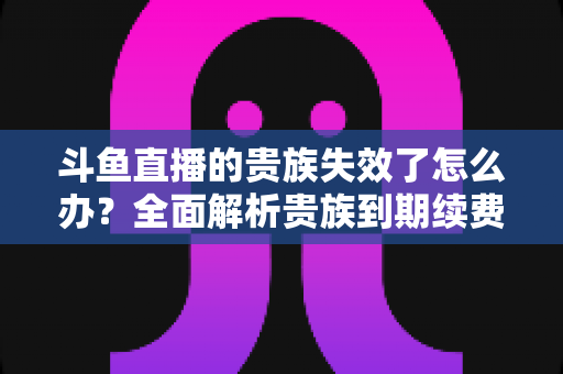 斗鱼直播的贵族失效了怎么办？全面解析贵族到期续费与恢复方法指南