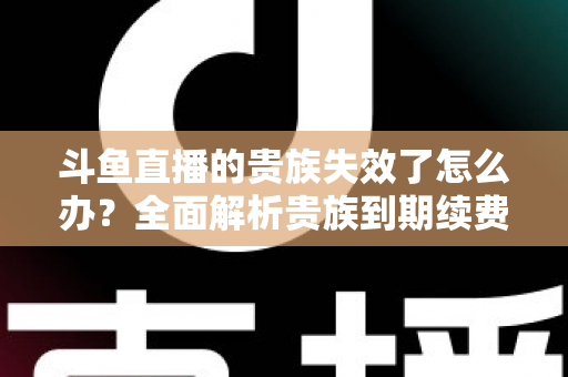 斗鱼直播的贵族失效了怎么办？全面解析贵族到期续费与恢复方法指南