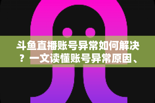 斗鱼直播账号异常如何解决?一文读懂账号异常原因、处理步骤与预防技巧全攻略 斗鱼直播账号异常如何解决?一文读懂账号异常原因、处理步骤与预防技巧全攻略