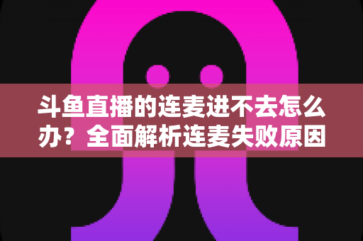 斗鱼直播的连麦进不去怎么办？全面解析连麦失败原因与实用解决方法大全