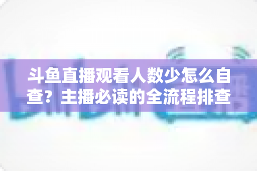 斗鱼直播观看人数少怎么自查？主播必读的全流程排查与人气提升指南