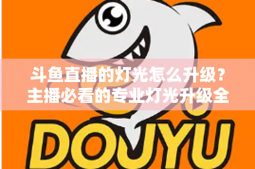 斗鱼直播的灯光怎么升级？主播必看的专业灯光升级全攻略与实操指南