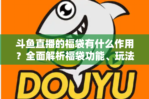 斗鱼直播的福袋有什么作用？全面解析福袋功能、玩法与互动价值全攻略