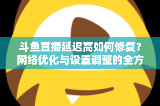 斗鱼直播延迟高如何修复？网络优化与设置调整的全方位解决方案指南