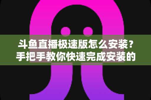 斗鱼直播极速版怎么安装?手把手教你快速完成安装的全流程指南 斗鱼直播极速版怎么安装?手把手教你快速完成安装的全流程指南