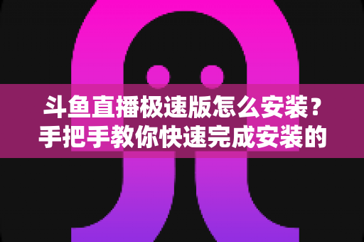 斗鱼直播极速版怎么安装?手把手教你快速完成安装的全流程指南 斗鱼直播极速版怎么安装?手把手教你快速完成安装的全流程指南