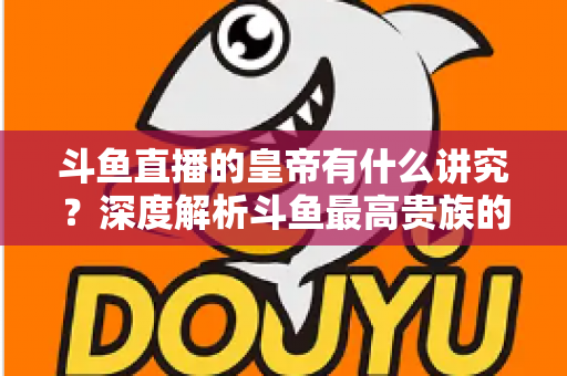 斗鱼直播的皇帝有什么讲究？深度解析斗鱼最高贵族的门槛、特权与圈内礼仪