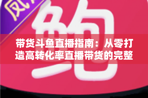 带货斗鱼直播指南：从零打造高转化率直播带货的完整攻略