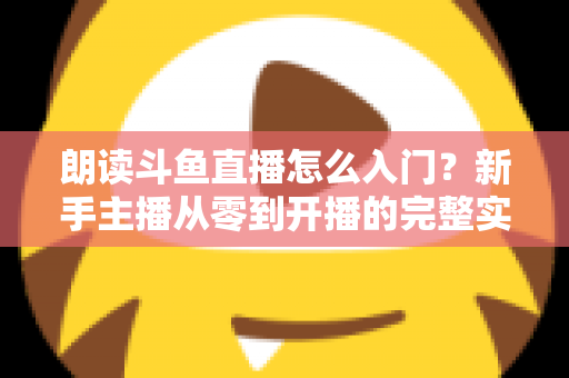 朗读斗鱼直播怎么入门？新手主播从零到开播的完整实战指南