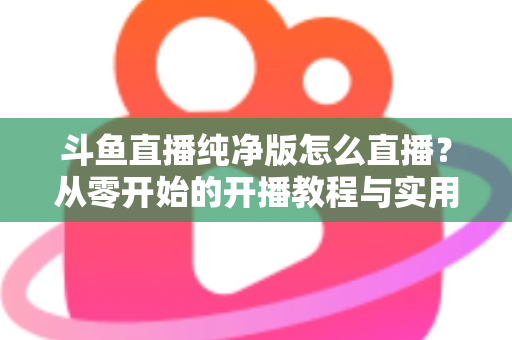 斗鱼直播纯净版怎么直播？从零开始的开播教程与实用技巧全解析
