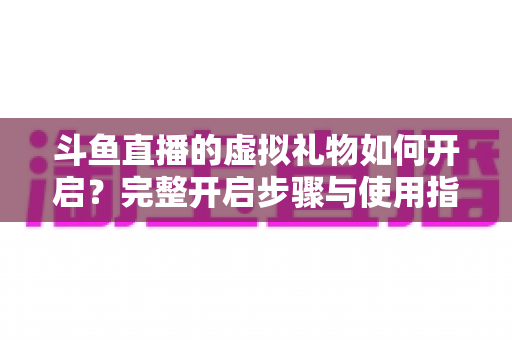 斗鱼直播的虚拟礼物如何开启?完整开启步骤与使用指南一文读懂 斗鱼直播的虚拟礼物如何开启?完整开启步骤与使用指南一文读懂