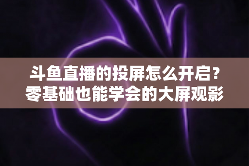 斗鱼直播的投屏怎么开启？零基础也能学会的大屏观影全攻略，手机电视一键连接