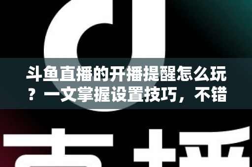 斗鱼直播的开播提醒怎么玩?一文掌握设置技巧,不错过任何精彩直播 斗鱼直播的开播提醒怎么玩?一文掌握设置技巧,不错过任何精彩直播