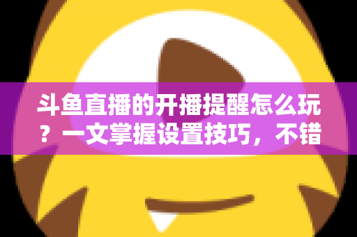 斗鱼直播的开播提醒怎么玩？一文掌握设置技巧，不错过任何精彩直播