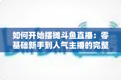 如何开始摆摊斗鱼直播：零基础新手到人气主播的完整实战攻略