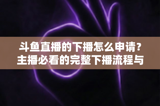 斗鱼直播的下播怎么申请?主播必看的完整下播流程与停播申请指南 斗鱼直播的下播怎么申请?主播必看的完整下播流程与停播申请指南