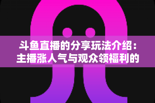 斗鱼直播的分享玩法介绍：主播涨人气与观众领福利的全方位互动指南