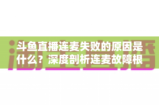 斗鱼直播连麦失败的原因是什么？深度剖析连麦故障根源与高效解决方法全攻略