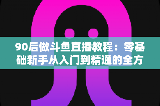 90后做斗鱼直播教程：零基础新手从入门到精通的全方位实战指南