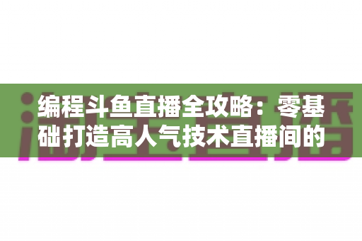 编程斗鱼直播全攻略：零基础打造高人气技术直播间的完整实战指南