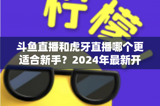 斗鱼直播和虎牙直播哪个更适合新手?2024年最新开直播平台选择全攻略 斗鱼直播和虎牙直播哪个更适合新手?2024年最新开直播平台选择全攻略