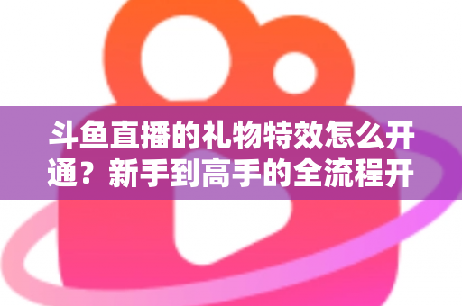 斗鱼直播的礼物特效怎么开通？新手到高手的全流程开通指南与实用技巧