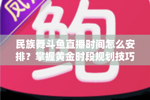 民族舞斗鱼直播时间怎么安排?掌握黄金时段规划技巧,助力直播间人气稳步提升 民族舞斗鱼直播时间怎么安排?掌握黄金时段规划技巧,助力直播间人气稳步提升
