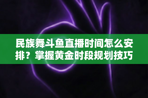 民族舞斗鱼直播时间怎么安排？掌握黄金时段规划技巧，助力直播间人气稳步提升