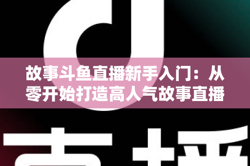 故事斗鱼直播新手入门:从零开始打造高人气故事直播间的完整指南 故事斗鱼直播新手入门:从零开始打造高人气故事直播间的完整指南