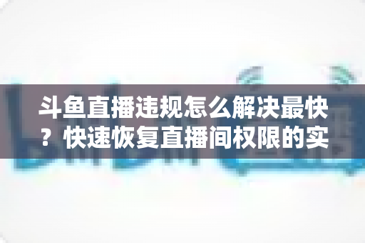 斗鱼直播违规怎么解决最快？快速恢复直播间权限的实用指南