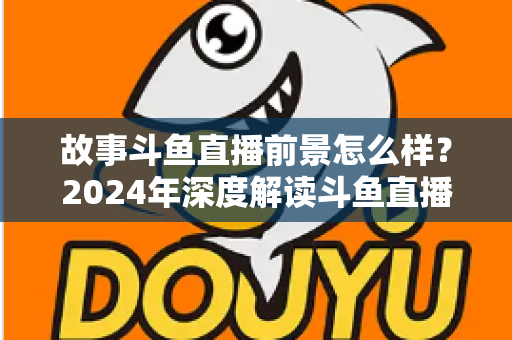 故事斗鱼直播前景怎么样？2024年深度解读斗鱼直播平台的发展现状与未来趋势