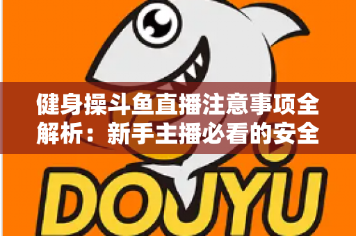 健身操斗鱼直播注意事项全解析:新手主播必看的安全涨粉实战指南 健身操斗鱼直播注意事项全解析:新手主播必看的安全涨粉实战指南