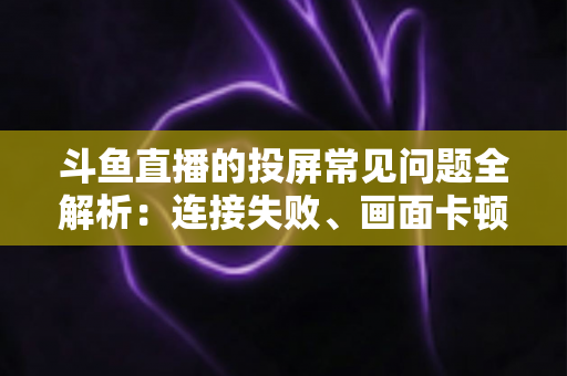 斗鱼直播的投屏常见问题全解析：连接失败、画面卡顿、声音异常一站式解决方案指南