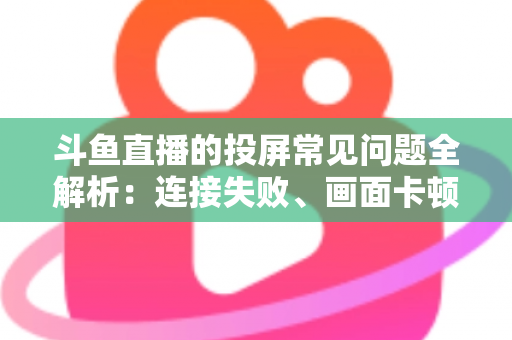 斗鱼直播的投屏常见问题全解析：连接失败、画面卡顿、声音异常一站式解决方案指南