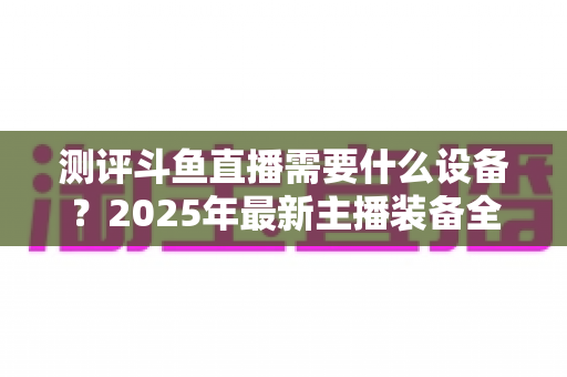 测评斗鱼直播需要什么设备?2025年最新主播装备全攻略:从入门到专业级配置一网打尽 测评斗鱼直播需要什么设备?2025年最新主播装备全攻略:从入门到专业级配置一网打尽