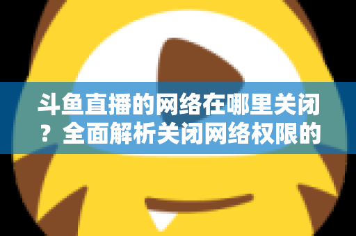 斗鱼直播的网络在哪里关闭?全面解析关闭网络权限的详细步骤与实用技巧 斗鱼直播的网络在哪里关闭?全面解析关闭网络权限的详细步骤与实用技巧