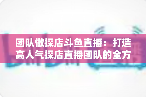 团队做探店斗鱼直播:打造高人气探店直播团队的全方位实战指南 团队做探店斗鱼直播:打造高人气探店直播团队的全方位实战指南