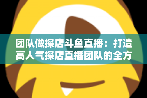 团队做探店斗鱼直播:打造高人气探店直播团队的全方位实战指南 团队做探店斗鱼直播:打造高人气探店直播团队的全方位实战指南