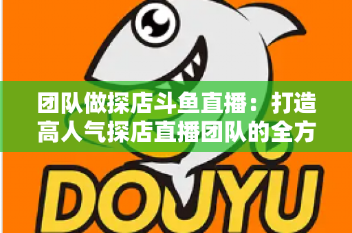 团队做探店斗鱼直播：打造高人气探店直播团队的全方位实战指南