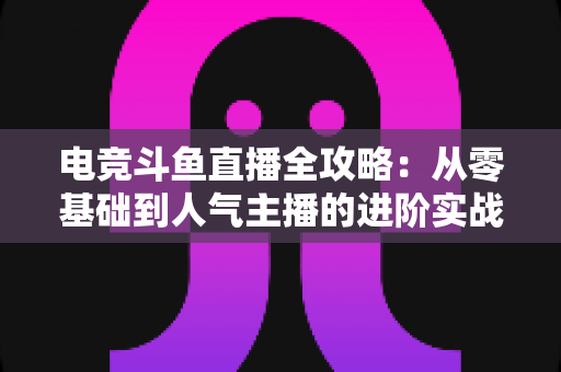 电竞斗鱼直播全攻略：从零基础到人气主播的进阶实战手册