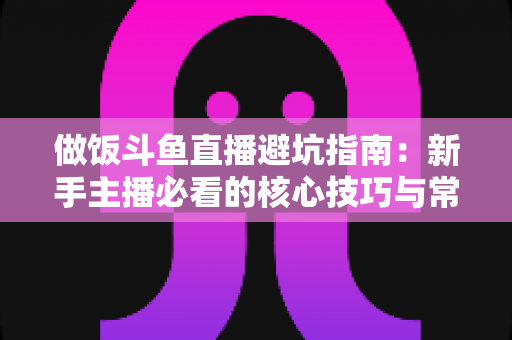做饭斗鱼直播避坑指南：新手主播必看的核心技巧与常见误区解析